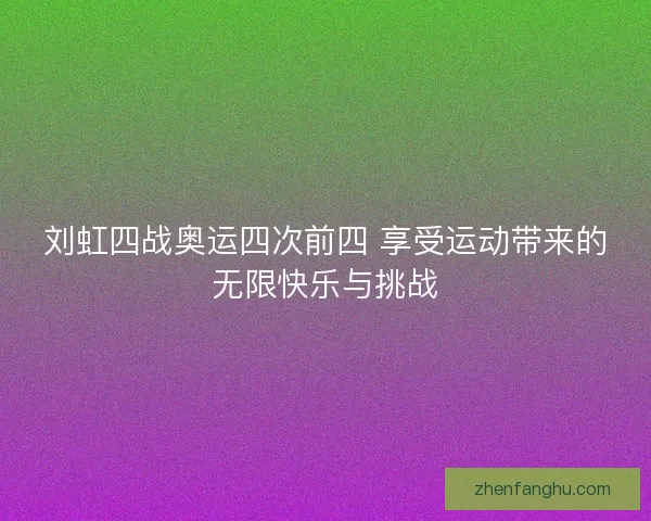 刘虹四战奥运四次前四 享受运动带来的无限快乐与挑战