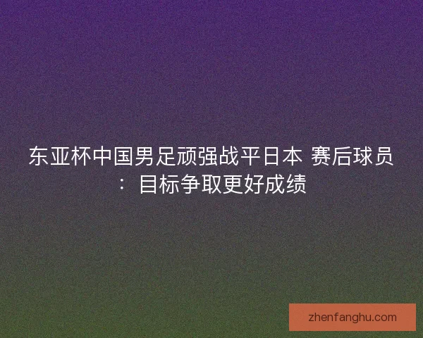 东亚杯中国男足顽强战平日本 赛后球员：目标争取更好成绩