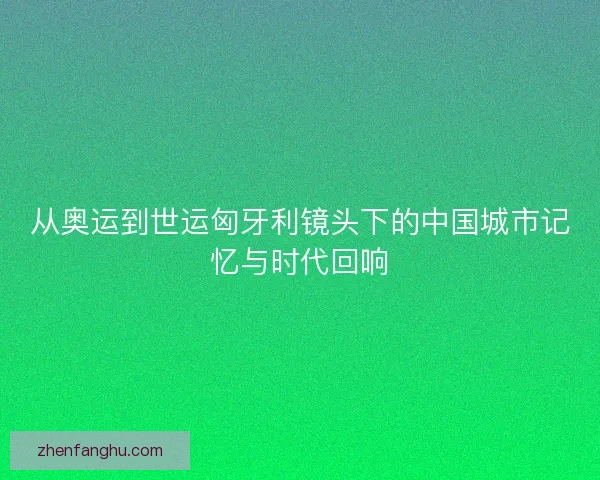 从奥运到世运匈牙利镜头下的中国城市记忆与时代回响