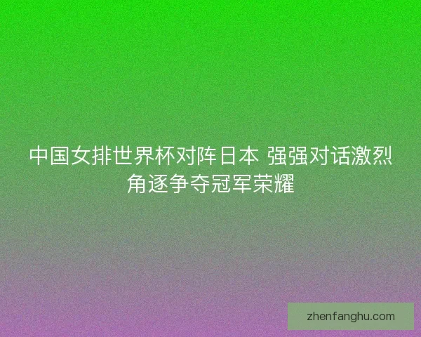 中国女排世界杯对阵日本 强强对话激烈角逐争夺冠军荣耀